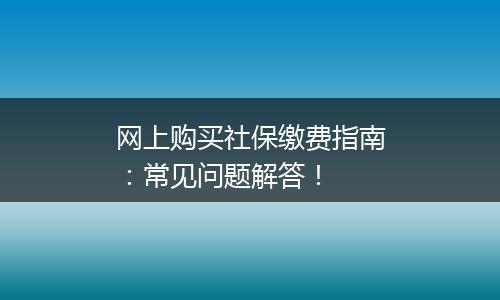 网上购买社保缴费指南：常见问题解答！