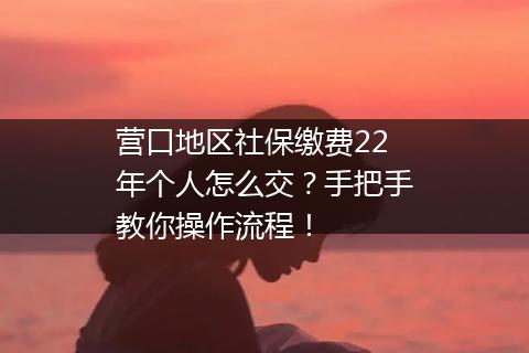 营口地区社保缴费22年个人怎么交？手把手教你操作流程！