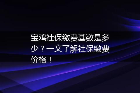 宝鸡社保缴费基数是多少？一文了解社保缴费价格！