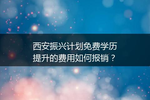 西安振兴计划免费学历提升的费用如何报销？