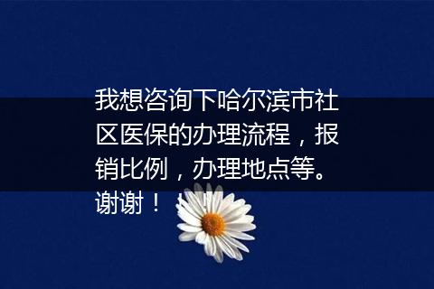 我想咨询下哈尔滨市社区医保的办理流程，报销比例，办理地点等。谢谢！！！