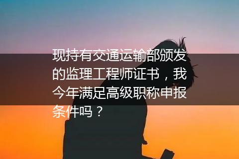 现持有交通运输部颁发的监理工程师证书，我今年满足高级职称申报条件吗？