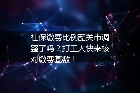 社保缴费比例韶关市调整了吗？打工人快来核对缴费基数！