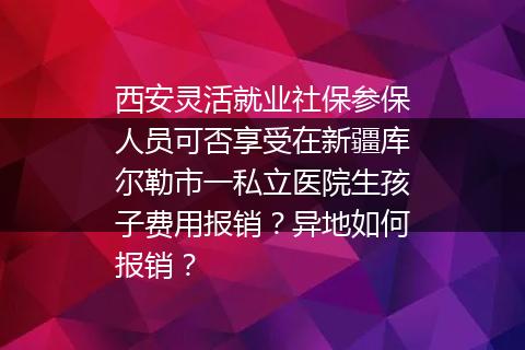 西安灵活就业社保参保人员可否享受在新疆库尔勒市一私立医院生孩子费用报销？异地如何报销？