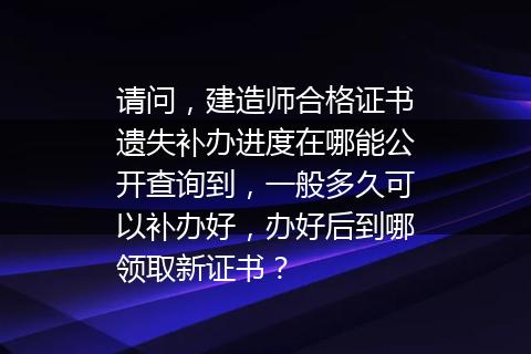 请问，建造师合格证书遗失补办进度在哪能公开查询到，一般多久可以补办好，办好后到哪领取新证书？