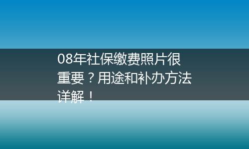 08年社保缴费照片很重要？用途和补办方法详解！