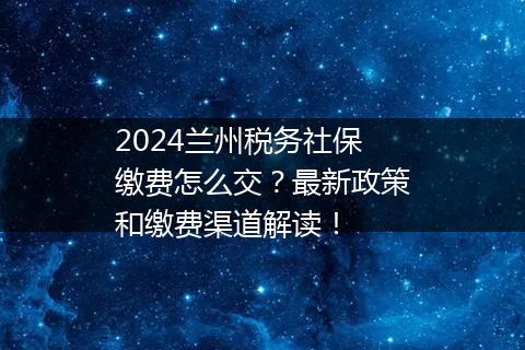 2024兰州税务社保缴费怎么交？最新政策和缴费渠道解读！