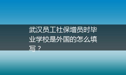武汉员工社保增员时毕业学校是外国的怎么填写？