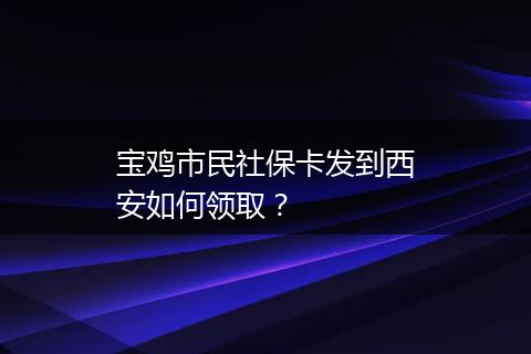 宝鸡市民社保卡发到西安如何领取？