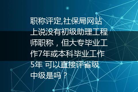 职称评定,社保局网站上说没有初级助理工程师职称，但大专毕业工作7年或本科毕业工作5年 可以直接评省级中级是吗？