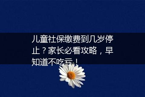 儿童社保缴费到几岁停止？家长必看攻略，早知道不吃亏！