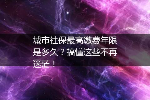 城市社保最高缴费年限是多久？搞懂这些不再迷茫！