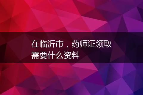 在临沂市，药师证领取需要什么资料