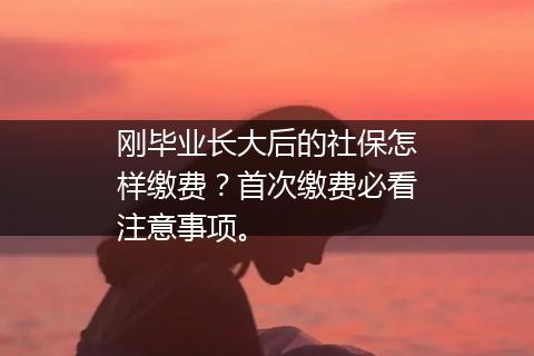 刚毕业长大后的社保怎样缴费？首次缴费必看注意事项。