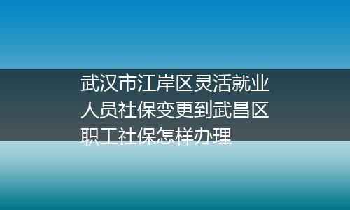 武汉市江岸区灵活就业人员社保变更到武昌区职工社保怎样办理