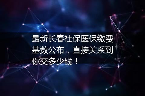 最新长春社保医保缴费基数公布，直接关系到你交多少钱！