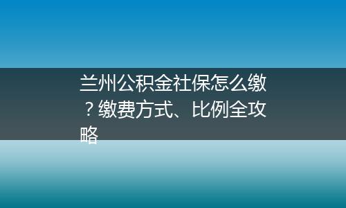 兰州公积金社保怎么缴？缴费方式、比例全攻略