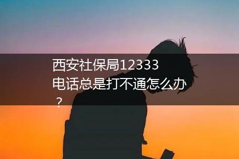 西安社保局12333电话总是打不通怎么办？
