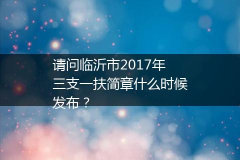 请问临沂市2017年三支一扶简章什么时候发布？