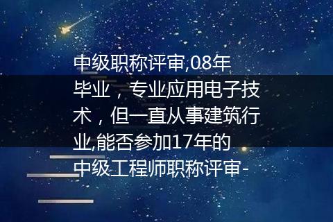 中级职称评审,08年毕业，专业应用电子技术，但一直从事建筑行业,能否参加17年的中级工程师职称评审-