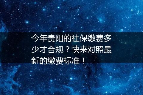 今年贵阳的社保缴费多少才合规？快来对照最新的缴费标准！