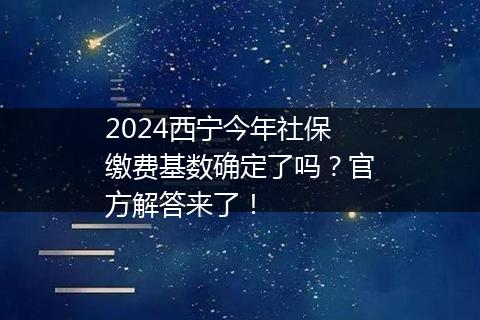 2024西宁今年社保缴费基数确定了吗？官方解答来了！