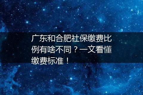 广东和合肥社保缴费比例有啥不同？一文看懂缴费标准！