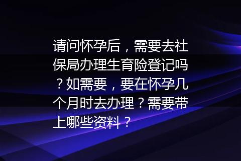 请问怀孕后，需要去社保局办理生育险登记吗？如需要，要在怀孕几个月时去办理？需要带上哪些资料？