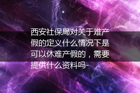 西安社保局对关于难产假的定义什么情况下是可以休难产假的，需要提供什么资料吗-