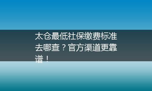 太仓最低社保缴费标准去哪查？官方渠道更靠谱！