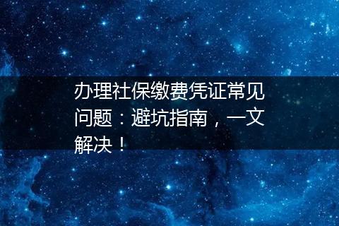 办理社保缴费凭证常见问题：避坑指南，一文解决！