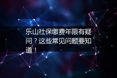 乐山社保缴费年限有疑问？这些常见问题要知道！