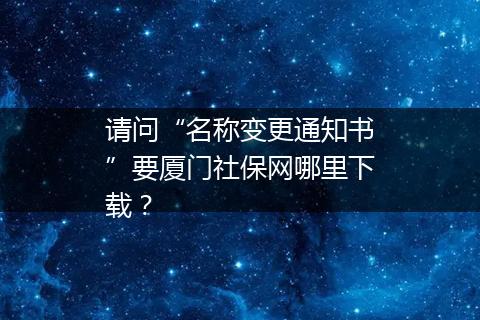 请问“名称变更通知书”要厦门社保网哪里下载？