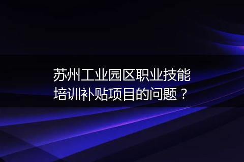苏州工业园区职业技能培训补贴项目的问题？