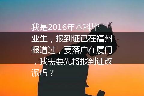 我是2016年本科毕业生，报到证已在福州报道过，要落户在厦门，我需要先将报到证改派吗？