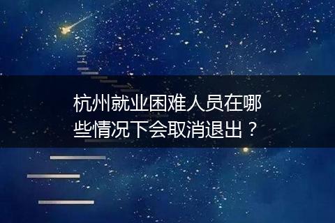 杭州就业困难人员在哪些情况下会取消退出？