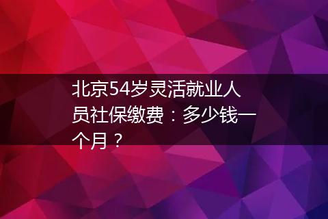 北京54岁灵活就业人员社保缴费：多少钱一个月？