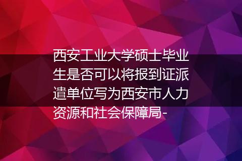 西安工业大学硕士毕业生是否可以将报到证派遣单位写为西安市人力资源和社会保障局-