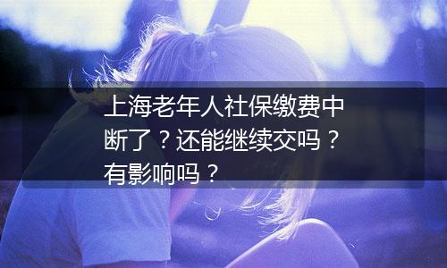 上海老年人社保缴费中断了？还能继续交吗？有影响吗？
