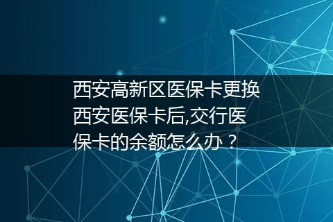 西安高新区医保卡更换西安医保卡后,交行医保卡的余额怎么办？