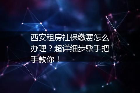 西安租房社保缴费怎么办理？超详细步骤手把手教你！