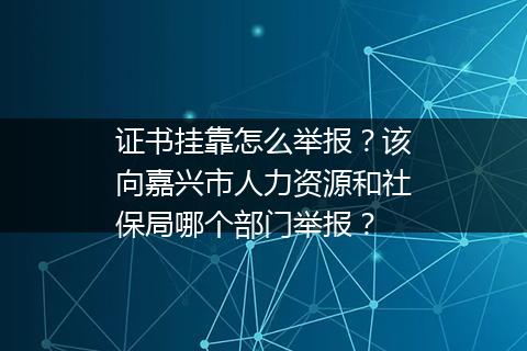 证书挂靠怎么举报？该向嘉兴市人力资源和社保局哪个部门举报？