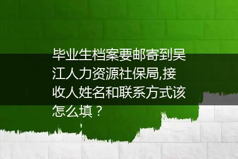 毕业生档案要邮寄到吴江人力资源社保局,接收人姓名和联系方式该怎么填？