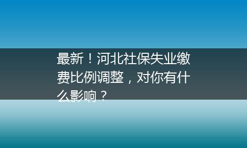 最新！河北社保失业缴费比例调整，对你有什么影响？