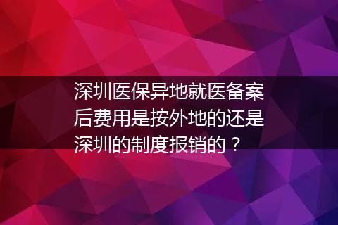 深圳医保异地就医备案后费用是按外地的还是深圳的制度报销的？