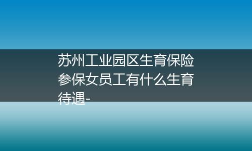 苏州工业园区生育保险参保女员工有什么生育待遇-