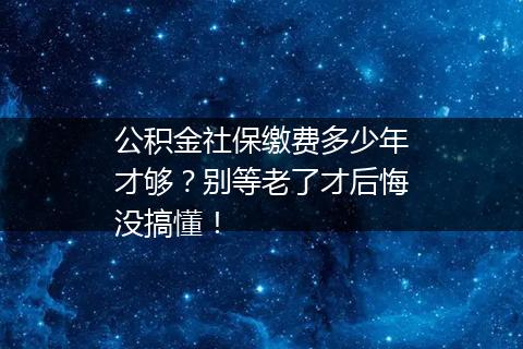 公积金社保缴费多少年才够？别等老了才后悔没搞懂！