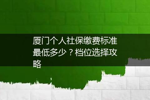厦门个人社保缴费标准最低多少？档位选择攻略