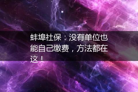 蚌埠社保：没有单位也能自己缴费，方法都在这！