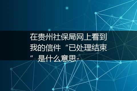 在贵州社保局网上看到我的信件“已处理结束”是什么意思-